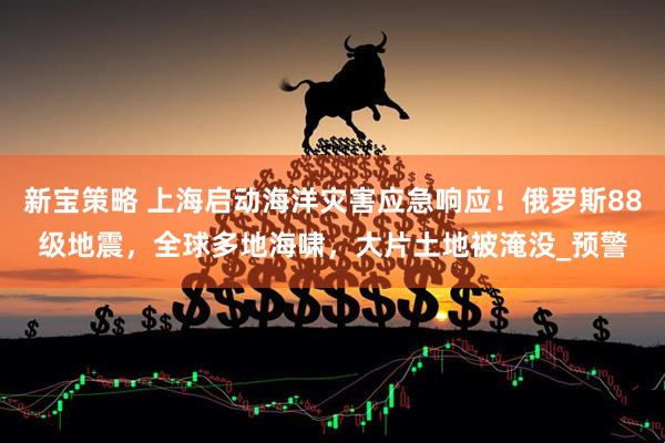 新宝策略 上海启动海洋灾害应急响应！俄罗斯88级地震，全球多地海啸，大片土地被淹没_预警