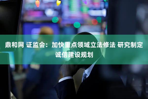 鼎和网 证监会：加快重点领域立法修法 研究制定诚信建设规划