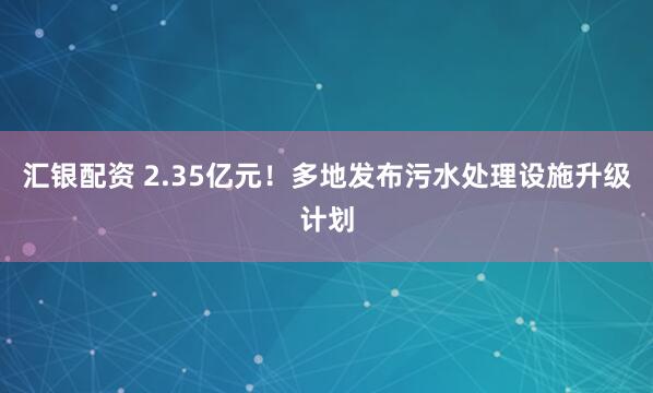 汇银配资 2.35亿元！多地发布污水处理设施升级计划