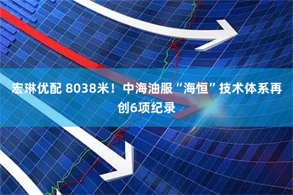 宏琳优配 8038米！中海油服“海恒”技术体系再创6项纪录