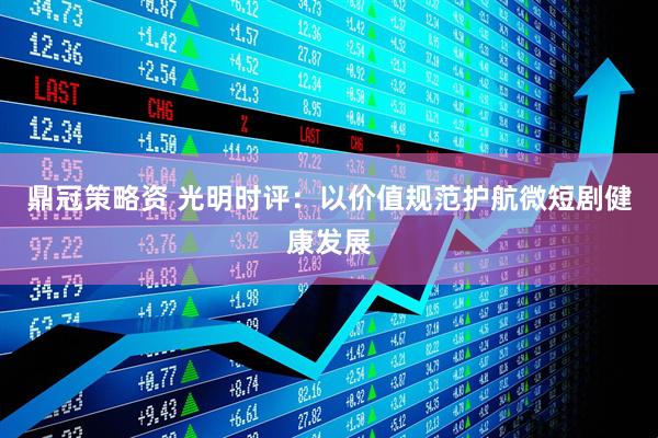 鼎冠策略资 光明时评：以价值规范护航微短剧健康发展