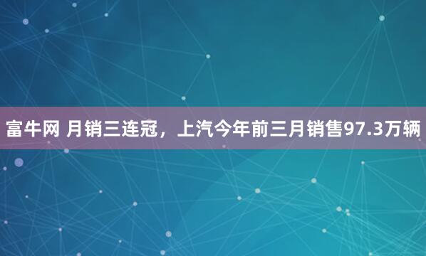 富牛网 月销三连冠，上汽今年前三月销售97.3万辆