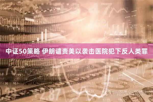 中证50策略 伊朗谴责美以袭击医院犯下反人类罪