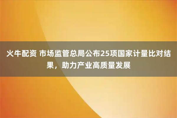 火牛配资 市场监管总局公布25项国家计量比对结果，助力产业高质量发展