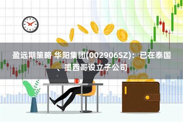 盈远期策略 华阳集团(002906SZ)：已在泰国、墨西哥设立子公司