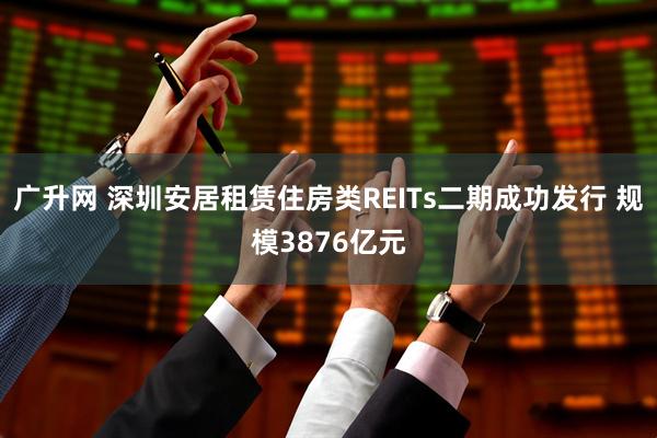 广升网 深圳安居租赁住房类REITs二期成功发行 规模3876亿元