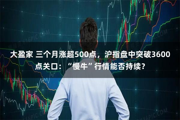 大盈家 三个月涨超500点，沪指盘中突破3600点关口：“慢牛”行情能否持续？