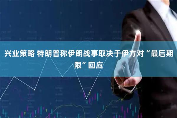 兴业策略 特朗普称伊朗战事取决于伊方对“最后期限”回应