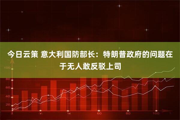 今日云策 意大利国防部长：特朗普政府的问题在于无人敢反驳上司