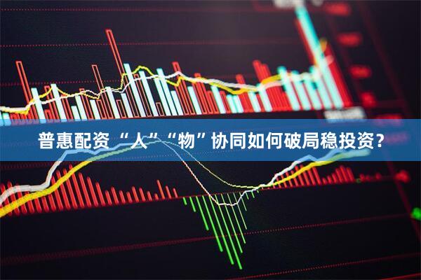 普惠配资 “人”“物”协同如何破局稳投资？