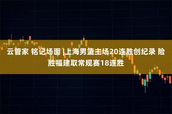 云管家 铭记场面 |上海男篮主场20连胜创纪录 险胜福建取常规赛18连胜