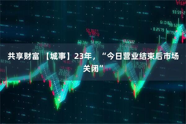 共享财富 【城事】23年，“今日营业结束后市场关闭”