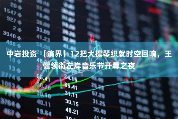 中岩投资 【演界】12把大提琴织就时空回响,王健领衔左岸音乐节开幕之夜