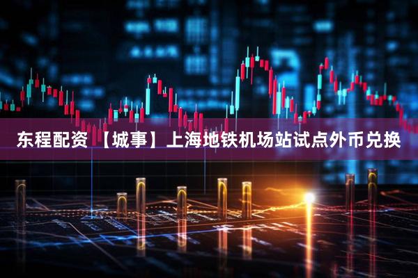 东程配资 【城事】上海地铁机场站试点外币兑换