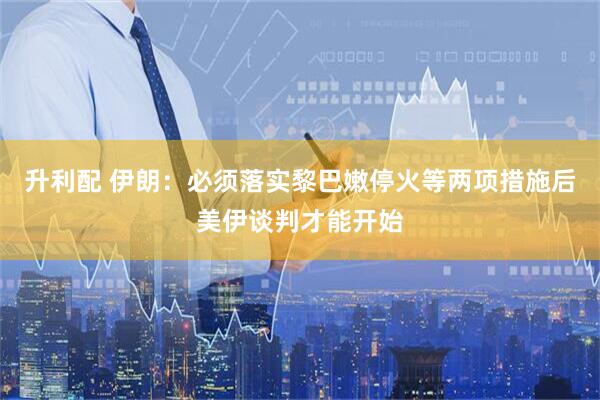 升利配 伊朗：必须落实黎巴嫩停火等两项措施后美伊谈判才能开始